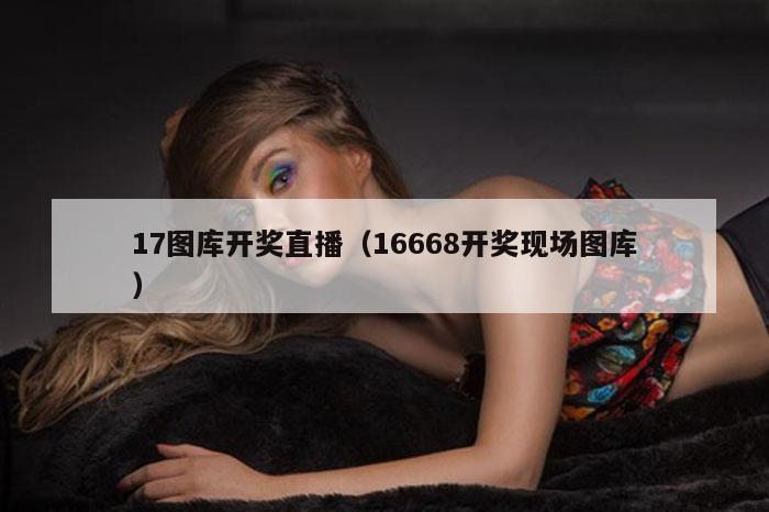 17图库开奖直播（16668开奖现场图库）